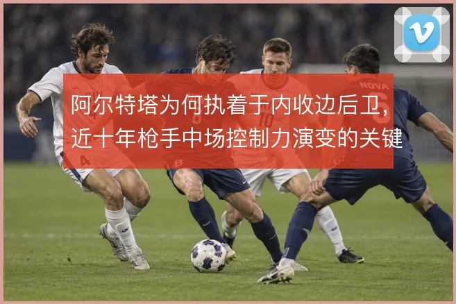 阿尔特塔为何执着于内收边后卫，近十年枪手中场控制力演变的关键答案