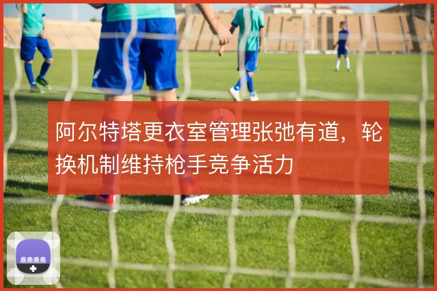 阿尔特塔更衣室管理张弛有道，轮换机制维持枪手竞争活力