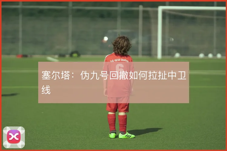 塞尔塔:伪九号回撤如何拉扯中卫线