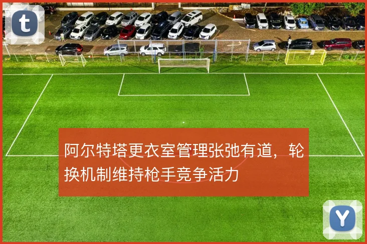 阿尔特塔更衣室管理张弛有道，轮换机制维持枪手竞争活力
