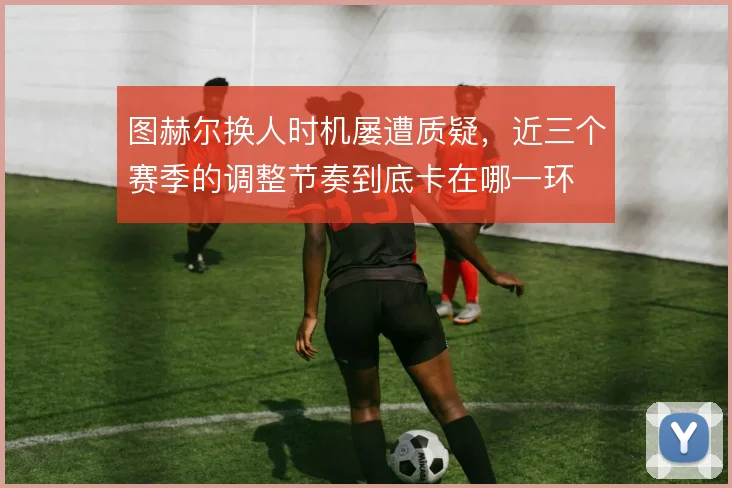 图赫尔换人时机屡遭质疑，近三个赛季的调整节奏到底卡在哪一环