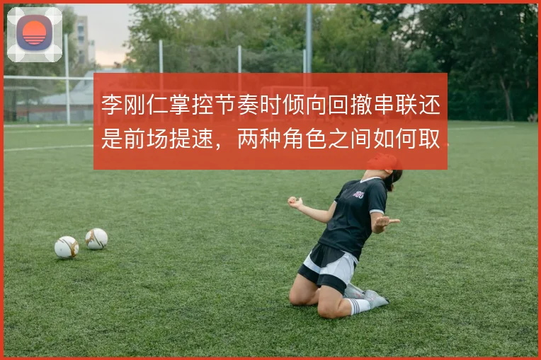 李刚仁掌控节奏时倾向回撤串联还是前场提速，两种角色之间如何取舍