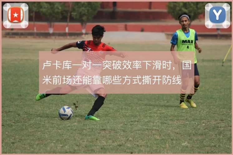 卢卡库一对一突破效率下滑时,国米前场还能靠哪些方式撕开防线