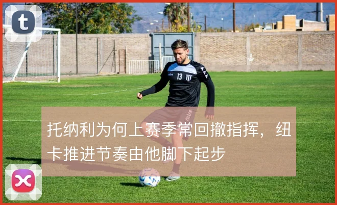 托纳利为何上赛季常回撤指挥，纽卡推进节奏由他脚下起步