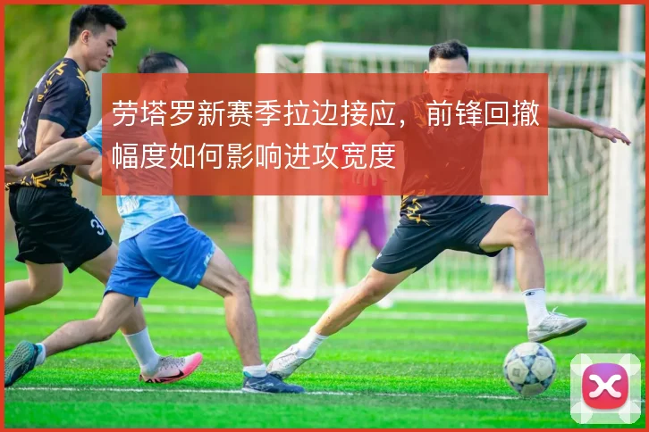 劳塔罗新赛季拉边接应，前锋回撤幅度如何影响进攻宽度