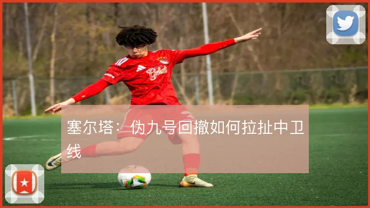 塞尔塔:伪九号回撤如何拉扯中卫线