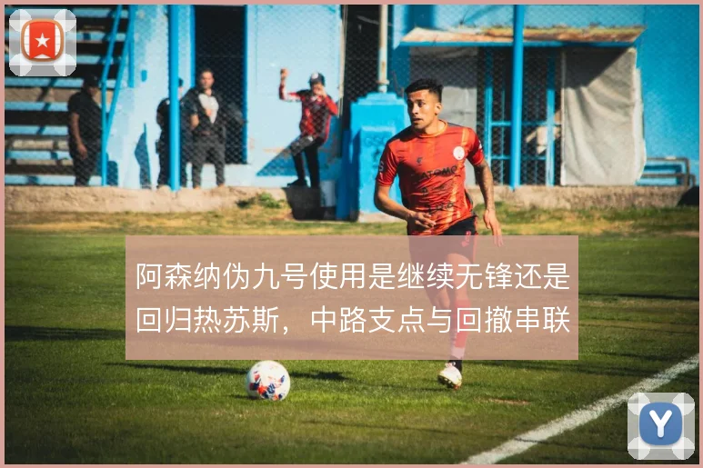 阿森纳伪九号使用是继续无锋还是回归热苏斯，中路支点与回撤串联如何取舍