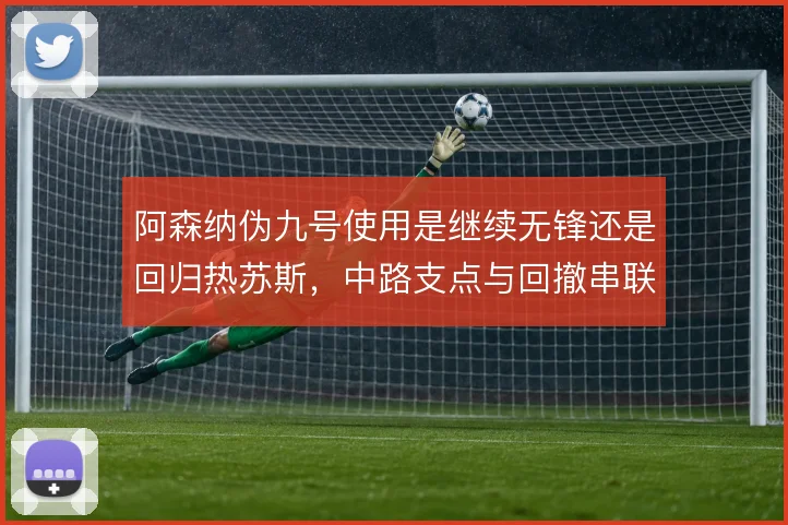 阿森纳伪九号使用是继续无锋还是回归热苏斯，中路支点与回撤串联如何取舍