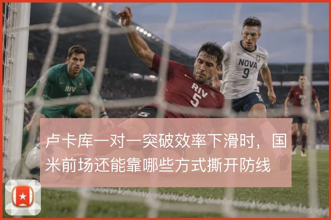 卢卡库一对一突破效率下滑时，国米前场还能靠哪些方式撕开防线