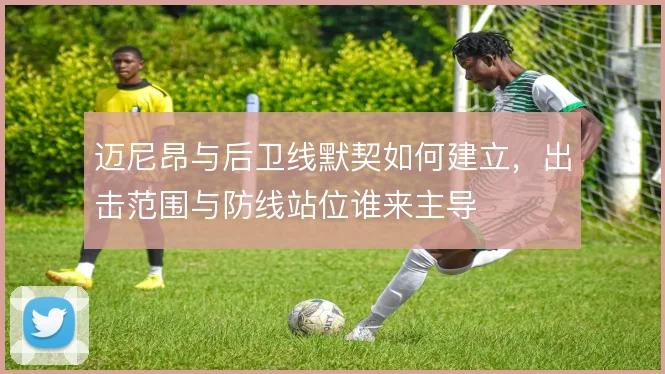 迈尼昂与后卫线默契如何建立，出击范围与防线站位谁来主导
