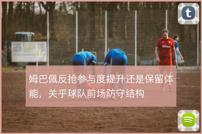 姆巴佩反抢参与度提升还是保留体能，关乎球队前场防守结构