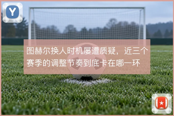 图赫尔换人时机屡遭质疑，近三个赛季的调整节奏到底卡在哪一环