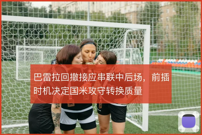 巴雷拉回撤接应串联中后场，前插时机决定国米攻守转换质量
