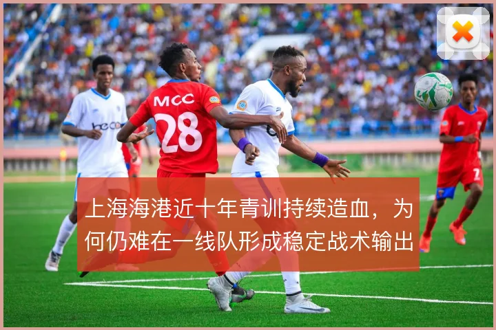 上海海港近十年青训持续造血,为何仍难在一线队形成稳定战术输出